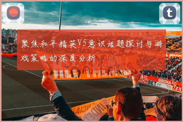 聚焦和平精英V5意识话题探讨与游戏策略的深度分析