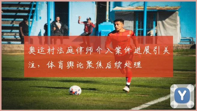 奥运村法庭律师介入案件进展引关注，体育舆论聚焦后续处理