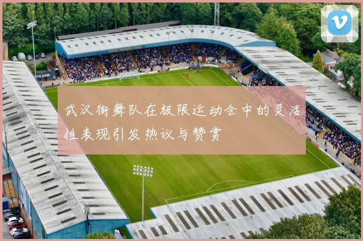 武汉街舞队在极限运动会中的灵活性表现引发热议与赞赏