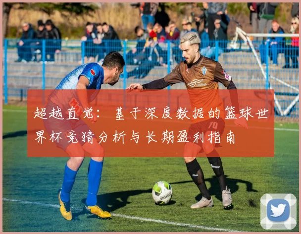 超越直觉：基于深度数据的篮球世界杯竞猜分析与长期盈利指南