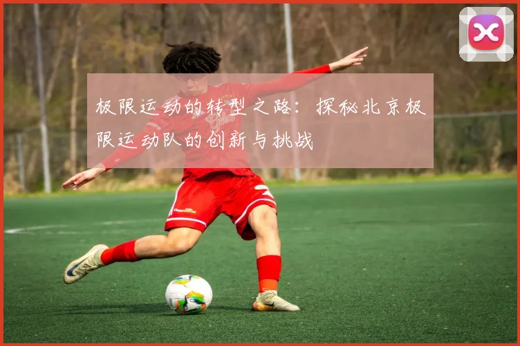 极限运动的转型之路：探秘北京极限运动队的创新与挑战