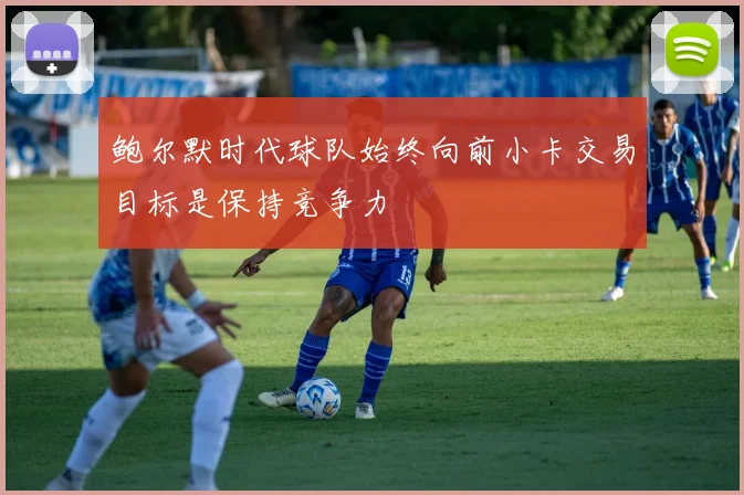 鲍尔默时代球队始终向前小卡交易目标是保持竞争力