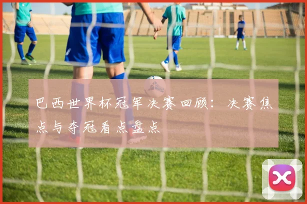 巴西世界杯冠军决赛回顾：决赛焦点与夺冠看点盘点
