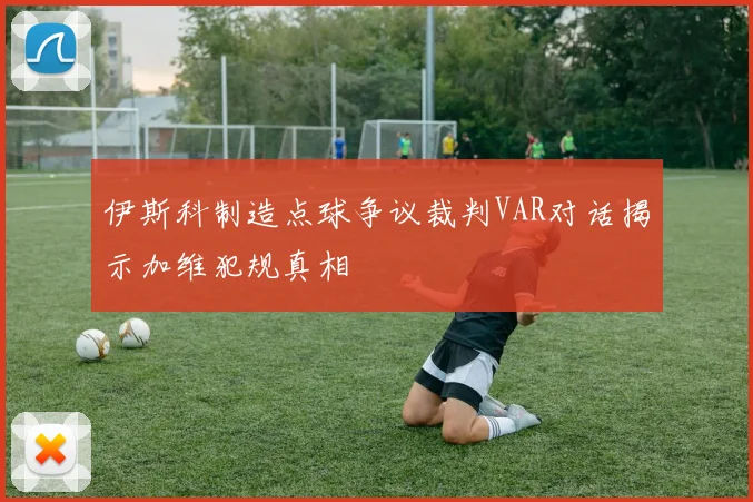 伊斯科制造点球争议裁判VAR对话揭示加维犯规真相